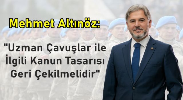 Mehmet Altınöz; "Uzman Çavuşlar ile İlgili Kanun Tasarısı Geri Çekilmelidir"