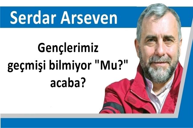 Gençlerimiz geçmişi bilmiyor "Mu?" acaba?