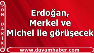 Erdoğan, Merkel ve Michel ile görüşecek