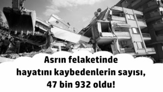 Asrın felaketinde hayatını kaybedenlerin sayısı, 47 bin 932 oldu!